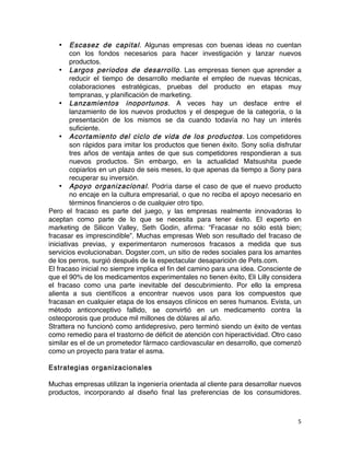 5	
	
• Escasez de capital. Algunas empresas con buenas ideas no cuentan
con los fondos necesarios para hacer investigación y lanzar nuevos
productos.
• Largos periodos de desarrollo. Las empresas tienen que aprender a
reducir el tiempo de desarrollo mediante el empleo de nuevas técnicas,
colaboraciones estratégicas, pruebas del producto en etapas muy
tempranas, y planificación de marketing.
• Lanzamientos inoportunos. A veces hay un desface entre el
lanzamiento de los nuevos productos y el despegue de la categoría, o la
presentación de los mismos se da cuando todavía no hay un interés
suficiente.
• Acortamiento del ciclo de vida de los productos. Los competidores
son rápidos para imitar los productos que tienen éxito. Sony solía disfrutar
tres años de ventaja antes de que sus competidores respondieran a sus
nuevos productos. Sin embargo, en la actualidad Matsushita puede
copiarlos en un plazo de seis meses, lo que apenas da tiempo a Sony para
recuperar su inversión.
• Apoyo organizacional. Podría darse el caso de que el nuevo producto
no encaje en la cultura empresarial, o que no reciba el apoyo necesario en
términos financieros o de cualquier otro tipo.
Pero el fracaso es parte del juego, y las empresas realmente innovadoras lo
aceptan como parte de lo que se necesita para tener éxito. El experto en
marketing de Silicon Valley, Seth Godin, afirma: “Fracasar no sólo está bien;
fracasar es imprescindible”. Muchas empresas Web son resultado del fracaso de
iniciativas previas, y experimentaron numerosos fracasos a medida que sus
servicios evolucionaban. Dogster.com, un sitio de redes sociales para los amantes
de los perros, surgió después de la espectacular desaparición de Pets.com.
El fracaso inicial no siempre implica el fin del camino para una idea. Consciente de
que el 90% de los medicamentos experimentales no tienen éxito, Eli Lilly considera
el fracaso como una parte inevitable del descubrimiento. Por ello la empresa
alienta a sus científicos a encontrar nuevos usos para los compuestos que
fracasan en cualquier etapa de los ensayos clínicos en seres humanos. Evista, un
método anticonceptivo fallido, se convirtió en un medicamento contra la
osteoporosis que produce mil millones de dólares al año.
Strattera no funcionó como antidepresivo, pero terminó siendo un éxito de ventas
como remedio para el trastorno de déficit de atención con hiperactividad. Otro caso
similar es el de un prometedor fármaco cardiovascular en desarrollo, que comenzó
como un proyecto para tratar el asma.
Estrategias organizacionales
Muchas empresas utilizan la ingeniería orientada al cliente para desarrollar nuevos
productos, incorporando al diseño final las preferencias de los consumidores.
 