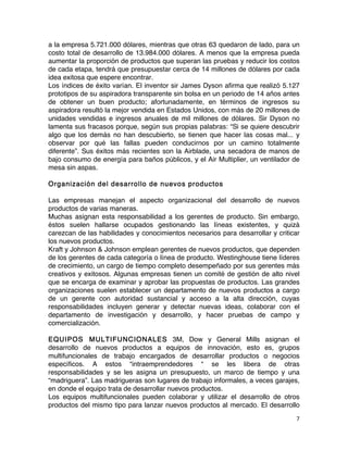 7	
	
a la empresa 5.721.000 dólares, mientras que otras 63 quedaron de lado, para un
costo total de desarrollo de 13.984.000 dólares. A menos que la empresa pueda
aumentar la proporción de productos que superan las pruebas y reducir los costos
de cada etapa, tendrá que presupuestar cerca de 14 millones de dólares por cada
idea exitosa que espere encontrar.
Los índices de éxito varían. El inventor sir James Dyson afirma que realizó 5.127
prototipos de su aspiradora transparente sin bolsa en un periodo de 14 años antes
de obtener un buen producto; afortunadamente, en términos de ingresos su
aspiradora resultó la mejor vendida en Estados Unidos, con más de 20 millones de
unidades vendidas e ingresos anuales de mil millones de dólares. Sir Dyson no
lamenta sus fracasos porque, según sus propias palabras: “Si se quiere descubrir
algo que los demás no han descubierto, se tienen que hacer las cosas mal... y
observar por qué las fallas pueden conducirnos por un camino totalmente
diferente”. Sus éxitos más recientes son la Airblade, una secadora de manos de
bajo consumo de energía para baños públicos, y el Air Multiplier, un ventilador de
mesa sin aspas.
Organización del desarrollo de nuevos productos
Las empresas manejan el aspecto organizacional del desarrollo de nuevos
productos de varias maneras.
Muchas asignan esta responsabilidad a los gerentes de producto. Sin embargo,
éstos suelen hallarse ocupados gestionando las líneas existentes, y quizá
carezcan de las habilidades y conocimientos necesarios para desarrollar y criticar
los nuevos productos.
Kraft y Johnson & Johnson emplean gerentes de nuevos productos, que dependen
de los gerentes de cada categoría o línea de producto. Westinghouse tiene líderes
de crecimiento, un cargo de tiempo completo desempeñado por sus gerentes más
creativos y exitosos. Algunas empresas tienen un comité de gestión de alto nivel
que se encarga de examinar y aprobar las propuestas de productos. Las grandes
organizaciones suelen establecer un departamento de nuevos productos a cargo
de un gerente con autoridad sustancial y acceso a la alta dirección, cuyas
responsabilidades incluyen generar y detectar nuevas ideas, colaborar con el
departamento de investigación y desarrollo, y hacer pruebas de campo y
comercialización.
EQUIPOS MULTIFUNCIONALES 3M, Dow y General Mills asignan el
desarrollo de nuevos productos a equipos de innovación, esto es, grupos
multifuncionales de trabajo encargados de desarrollar productos o negocios
específicos. A estos “intraemprendedores “ se les libera de otras
responsabilidades y se les asigna un presupuesto, un marco de tiempo y una
“madriguera”. Las madrigueras son lugares de trabajo informales, a veces garajes,
en donde el equipo trata de desarrollar nuevos productos.
Los equipos multifuncionales pueden colaborar y utilizar el desarrollo de otros
productos del mismo tipo para lanzar nuevos productos al mercado. El desarrollo
 