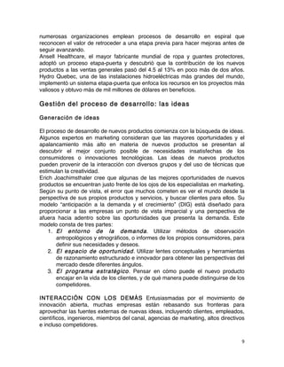 9	
	
numerosas organizaciones emplean procesos de desarrollo en espiral que
reconocen el valor de retroceder a una etapa previa para hacer mejoras antes de
seguir avanzando.
Ansell Healthcare, el mayor fabricante mundial de ropa y guantes protectores,
adoptó un proceso etapa-puerta y descubrió que la contribución de los nuevos
productos a las ventas generales pasó del 4.5 al 13% en poco más de dos años.
Hydro Quebec, una de las instalaciones hidroeléctricas más grandes del mundo,
implementó un sistema etapa-puerta que enfoca los recursos en los proyectos más
valiosos y obtuvo más de mil millones de dólares en beneficios.
Gestión del proceso de desarrollo: las ideas
Generación de ideas
El proceso de desarrollo de nuevos productos comienza con la búsqueda de ideas.
Algunos expertos en marketing consideran que las mayores oportunidades y el
apalancamiento más alto en materia de nuevos productos se presentan al
descubrir el mejor conjunto posible de necesidades insatisfechas de los
consumidores o innovaciones tecnológicas. Las ideas de nuevos productos
pueden provenir de la interacción con diversos grupos y del uso de técnicas que
estimulan la creatividad.
Erich Joachimsthaler cree que algunas de las mejores oportunidades de nuevos
productos se encuentran justo frente de los ojos de los especialistas en marketing.
Según su punto de vista, el error que muchos cometen es ver el mundo desde la
perspectiva de sus propios productos y servicios, y buscar clientes para ellos. Su
modelo “anticipación a la demanda y el crecimiento” (DIG) está diseñado para
proporcionar a las empresas un punto de vista imparcial y una perspectiva de
afuera hacia adentro sobre las oportunidades que presenta la demanda. Este
modelo consta de tres partes:
1. El entorno de la demanda. Utilizar métodos de observación
antropológicos y etnográficos, o informes de los propios consumidores, para
definir sus necesidades y deseos.
2. El espacio de oportunidad. Utilizar lentes conceptuales y herramientas
de razonamiento estructurado e innovador para obtener las perspectivas del
mercado desde diferentes ángulos.
3. El programa estratégico. Pensar en cómo puede el nuevo producto
encajar en la vida de los clientes, y de qué manera puede distinguirse de los
competidores.
INTERACCIÓN CON LOS DEMÁS Entusiasmadas por el movimiento de
innovación abierta, muchas empresas están rebasando sus fronteras para
aprovechar las fuentes externas de nuevas ideas, incluyendo clientes, empleados,
científicos, ingenieros, miembros del canal, agencias de marketing, altos directivos
e incluso competidores.
 