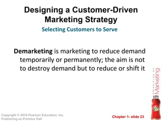 Designing a Customer-Driven Marketing Strategy Demarketing  is marketing to reduce demand temporarily or permanently; the aim is not to destroy demand but to reduce or shift it Selecting Customers to Serve 