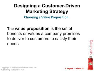 Designing a Customer-Driven Marketing Strategy Choosing a Value Proposition The  value proposition  is the set of benefits or values a company promises to deliver to customers to satisfy their needs 