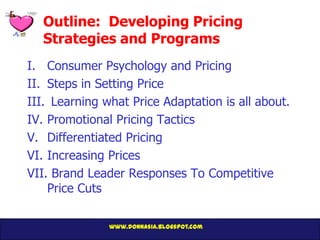 Outline: Developing Pricing
  Strategies and Programs
I. Consumer Psychology and Pricing
II. Steps in Setting Price
III. Learning what Price Adaptation is all about.
IV. Promotional Pricing Tactics
V. Differentiated Pricing
VI. Increasing Prices
VII. Brand Leader Responses To Competitive
    Price Cuts

               www.donnasia.blogspot.com
 