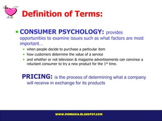Definition of Terms:

CONSUMER PSYCHOLOGY: provides
opportunities to examine issues such as what factors are most
important…
   when people decide to purchase a particular item
   how customers determine the value of a service
   and whether or not television & magazine advertisements can convince a
   reluctant consumer to try a new product for the 1st time.


PRICING: is the process of determining what a company
   will receive in exchange for its products




                    www.donnasia.blogspot.com
 