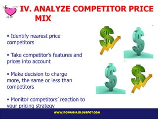 IV. ANALYZE COMPETITOR PRICE
         MIX

 Identify nearest price
competitors

 Take competitor’s features and
prices into account

 Make decision to charge
more, the same or less than
competitors

 Monitor competitors’ reaction to
your pricing strategy
                     www.donnasia.blogspot.com
 