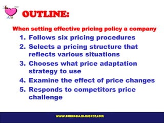 OUTLINE:
When setting effective pricing policy a company
  1. Follows six pricing procedures
  2. Selects a pricing structure that
     reflects various situations
  3. Chooses what price adaptation
     strategy to use
  4. Examine the effect of price changes
  5. Responds to competitors price
     challenge

              www.donnasia.blogspot.com
 