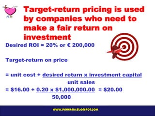Target-return pricing is used
      by companies who need to
      make a fair return on
      investment
Desired ROI = 20% or € 200,000

Target-return on price

= unit cost + desired return x investment capital
                       unit sales
= $16.00 + 0.20 x $1,000,000.00 = $20.00
                 50,000

                 www.donnasia.blogspot.com
 
