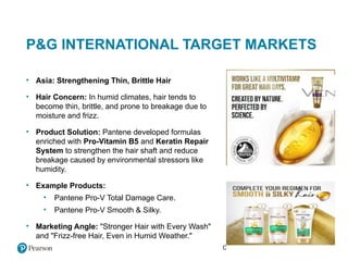Copyright © 2021 Pearson Education Ltd.
P&G INTERNATIONAL TARGET MARKETS
• Asia: Strengthening Thin, Brittle Hair
• Hair Concern: In humid climates, hair tends to
become thin, brittle, and prone to breakage due to
moisture and frizz.
• Product Solution: Pantene developed formulas
enriched with Pro-Vitamin B5 and Keratin Repair
System to strengthen the hair shaft and reduce
breakage caused by environmental stressors like
humidity.
• Example Products:
• Pantene Pro-V Total Damage Care.
• Pantene Pro-V Smooth & Silky.
• Marketing Angle: "Stronger Hair with Every Wash"
and "Frizz-free Hair, Even in Humid Weather."
 