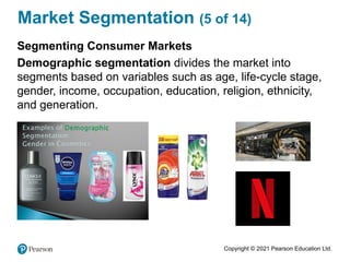 Copyright © 2021 Pearson Education Ltd.
Market Segmentation (5 of 14)
Segmenting Consumer Markets
Demographic segmentation divides the market into
segments based on variables such as age, life-cycle stage,
gender, income, occupation, education, religion, ethnicity,
and generation.
 
