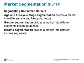 Copyright © 2021 Pearson Education Ltd.
Market Segmentation (6 of 14)
Segmenting Consumer Markets
Age and life-cycle stage segmentation divides a market
into different age and life-cycle groups.
Gender segmentation divides a market into different
segments based on gender.
Income segmentation divides a market into different
income segments.
 