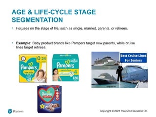 Copyright © 2021 Pearson Education Ltd.
AGE & LIFE-CYCLE STAGE
SEGMENTATION
• Focuses on the stage of life, such as single, married, parents, or retirees.
• Example: Baby product brands like Pampers target new parents, while cruise
lines target retirees.
 