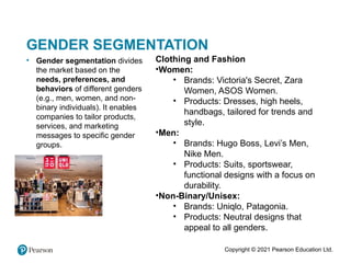 Copyright © 2021 Pearson Education Ltd.
GENDER SEGMENTATION
• Gender segmentation divides
the market based on the
needs, preferences, and
behaviors of different genders
(e.g., men, women, and non-
binary individuals). It enables
companies to tailor products,
services, and marketing
messages to specific gender
groups.
Clothing and Fashion
•Women:
• Brands: Victoria's Secret, Zara
Women, ASOS Women.
• Products: Dresses, high heels,
handbags, tailored for trends and
style.
•Men:
• Brands: Hugo Boss, Levi’s Men,
Nike Men.
• Products: Suits, sportswear,
functional designs with a focus on
durability.
•Non-Binary/Unisex:
• Brands: Uniqlo, Patagonia.
• Products: Neutral designs that
appeal to all genders.
 