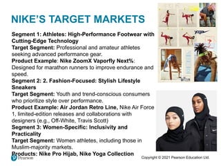 Copyright © 2021 Pearson Education Ltd.
NIKE’S TARGET MARKETS
Segment 1: Athletes: High-Performance Footwear with
Cutting-Edge Technology
Target Segment: Professional and amateur athletes
seeking advanced performance gear.
Product Example: Nike ZoomX Vaporfly Next%:
Designed for marathon runners to improve endurance and
speed.
Segment 2: 2. Fashion-Focused: Stylish Lifestyle
Sneakers
Target Segment: Youth and trend-conscious consumers
who prioritize style over performance.
Product Example: Air Jordan Retro Line, Nike Air Force
1, limited-edition releases and collaborations with
designers (e.g., Off-White, Travis Scott)
Segment 3: Women-Specific: Inclusivity and
Practicality
Target Segment: Women athletes, including those in
Muslim-majority markets.
Products: Nike Pro Hijab, Nike Yoga Collection
 