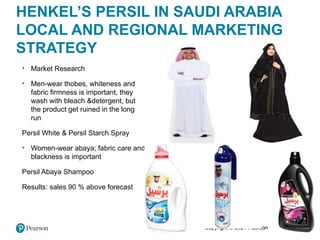 Copyright © 2021 Pearson Education Ltd.
HENKEL’S PERSIL IN SAUDI ARABIA
LOCAL AND REGIONAL MARKETING
STRATEGY
• Market Research
• Men-wear thobes, whiteness and
fabric firmness is important, they
wash with bleach &detergent, but
the product get ruined in the long
run
Persil White & Persil Starch Spray
• Women-wear abaya; fabric care and
blackness is important
Persil Abaya Shampoo
Results: sales 90 % above forecast
 