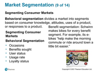 Copyright © 2021 Pearson Education Ltd.
Market Segmentation (9 of 14)
Segmenting Consumer
Markets
Behavioral Segmentation
• Occasions
• Benefits sought
• User status
• Usage rate
• Loyalty status
Benefit segmentation: Schwinn
makes bikes for every benefit
segment. For example, its e-
bikes “help make the morning
commute or ride around town a
little bit easier.”
Segmenting Consumer Markets
Behavioral segmentation divides a market into segments
based on consumer knowledge, attitudes, uses of a product,
or responses to a product.
 