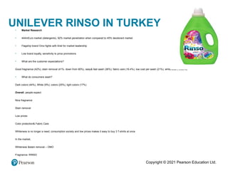 Copyright © 2021 Pearson Education Ltd.
UNILEVER RINSO IN TURKEY
• Market Research
• 444mEuro market (detergents), 92% market penetration when compared to 45% deodorant market
• Flagship brand Omo fights with Ariel for market leadership
• Low brand loyalty, sensitivity to price promotions
• What are the customer expectations?
Good fragnance (42%), stain removal (41%, down from 80%), easy& fast wash (36%), fabric care (16.4%), low cost per wash (21%), whiteness (13.25%)
• What do consumers wash?
Dark colors (44%), White (9%), colors (25%), light colors (17%)
Overall, people expect
Nice fragnance
Stain removal
Low prices
Color protection& Fabric Care
Whiteness is no longer a need, consumption society and low prices makes it easy to buy 3 T-shirts at once
In the market,
Whiteness &stain removal – OMO
Fragnance- RINSO
 