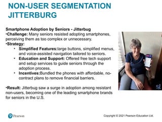 Copyright © 2021 Pearson Education Ltd.
NON-USER SEGMENTATION
JITTERBURG
Smartphone Adoption by Seniors - Jitterbug
•Challenge: Many seniors resisted adopting smartphones,
perceiving them as too complex or unnecessary.
•Strategy:
• Simplified Features:large buttons, simplified menus,
and voice-assisted navigation tailored to seniors.
• Education and Support: Offered free tech support
and setup services to guide seniors through the
adoption process.
• Incentives:Bundled the phones with affordable, no-
contract plans to remove financial barriers.
•Result: Jitterbug saw a surge in adoption among resistant
non-users, becoming one of the leading smartphone brands
for seniors in the U.S.
 