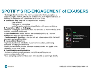 Copyright © 2021 Pearson Education Ltd.
SPOTIFY’S RE-ENGAGEMENT of EX-USERS
•Challenge: Spotify identified that many users canceled their subscriptions or
stopped using the platform, often due to cost concerns, lack of perceived value, or
switching to competitors like Apple Music or YouTube Music.
1. Understand Why They Left (surveys and data analysis)
• Price sensitivity.
• Preference for competitors.
• Lack of engaging content or dissatisfaction with recommendations.
2. Personalized Offers to Re-Engage
•Discount Campaigns: promotional offers like “3 months of Premium for $9.99” to
lower the cost barrier for ex-users.
•Exclusive Features: unique features like curated playlists (e.g., Discover
Weekly), podcasts, and offline downloads.
•Free Access with Upselling: a free tier with ads to keep users within the Spotify
ecosystem and upsell them later.
3. Improved User Experience
•Improved algorithms to offer better music recommendations, addressing
complaints about playlist irrelevance.
•Added podcasts and audiobook options to diversify content and appeal to ex-
users who sought more variety.
4. Email Marketing and Retargeting
•Sent personalized emails to ex-users, highlighting new features and
improvements since they left.
•Used retargeting ads to remind ex-users of the benefits of returning to Spotify.
 