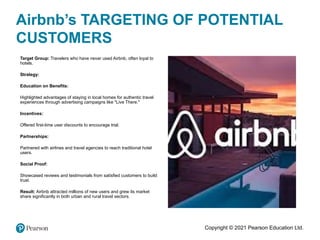 Copyright © 2021 Pearson Education Ltd.
Airbnb’s TARGETING OF POTENTIAL
CUSTOMERS
•
Target Group: Travelers who have never used Airbnb, often loyal to
hotels.
•
Strategy:
•
Education on Benefits:
•
Highlighted advantages of staying in local homes for authentic travel
experiences through advertising campaigns like "Live There."
•
Incentives:
•
Offered first-time user discounts to encourage trial.
•
Partnerships:
•
Partnered with airlines and travel agencies to reach traditional hotel
users.
•
Social Proof:
•
Showcased reviews and testimonials from satisfied customers to build
trust.
•
Result: Airbnb attracted millions of new users and grew its market
share significantly in both urban and rural travel sectors.
 