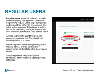Copyright © 2021 Pearson Education Ltd.
REGULAR USERS
•
Regular users are individuals who actively
and consistently use a product or service.
Segmenting regular users helps companies
understand their behavior, preferences, and
value to the business. This allows brands to
tailor their marketing strategies to enhance
user retention, satisfaction, and lifetime value
•
Airlines segment frequent travelers into
economy, business, and first-class flyers
based on ticket purchases.
•
Netflix segments users who primarily watch
movies, series, or kids' content and
recommends content tailored to their viewing
habits.
•
Spotify segments daily users (music
streamers) from occasional users (podcast
listeners).
 