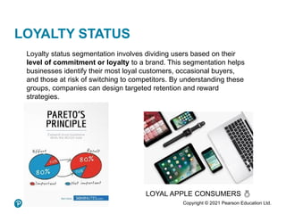 Copyright © 2021 Pearson Education Ltd.
LOYALTY STATUS
LOYAL APPLE CONSUMERS 
Loyalty status segmentation involves dividing users based on their
level of commitment or loyalty to a brand. This segmentation helps
businesses identify their most loyal customers, occasional buyers,
and those at risk of switching to competitors. By understanding these
groups, companies can design targeted retention and reward
strategies.
 