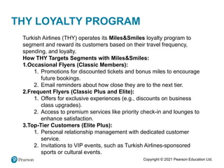 Copyright © 2021 Pearson Education Ltd.
THY LOYALTY PROGRAM
Turkish Airlines (THY) operates its Miles&Smiles loyalty program to
segment and reward its customers based on their travel frequency,
spending, and loyalty.
How THY Targets Segments with Miles&Smiles:
1.Occasional Flyers (Classic Members):
1. Promotions for discounted tickets and bonus miles to encourage
future bookings.
2. Email reminders about how close they are to the next tier.
2.Frequent Flyers (Classic Plus and Elite):
1. Offers for exclusive experiences (e.g., discounts on business
class upgrades).
2. Access to premium services like priority check-in and lounges to
enhance satisfaction.
3.Top-Tier Customers (Elite Plus):
1. Personal relationship management with dedicated customer
service.
2. Invitations to VIP events, such as Turkish Airlines-sponsored
sports or cultural events.
 