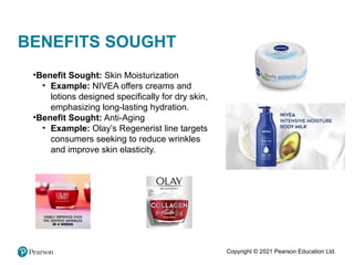 Copyright © 2021 Pearson Education Ltd.
BENEFITS SOUGHT
•Benefit Sought: Skin Moisturization
• Example: NIVEA offers creams and
lotions designed specifically for dry skin,
emphasizing long-lasting hydration.
•Benefit Sought: Anti-Aging
• Example: Olay’s Regenerist line targets
consumers seeking to reduce wrinkles
and improve skin elasticity.
 