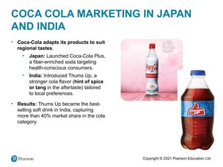 Copyright © 2021 Pearson Education Ltd.
• Coca-Cola adapts its products to suit
regional tastes.
• Japan: Launched Coca-Cola Plus,
a fiber-enriched soda targeting
health-conscious consumers.
• India: Introduced Thums Up, a
stronger cola flavor (hint of spice
or tang in the aftertaste) tailored
to local preferences.
• Results: Thums Up became the best-
selling soft drink in India, capturing
more than 40% market share in the cola
category.
COCA COLA MARKETING IN JAPAN
AND INDIA
 