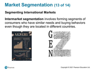 Copyright © 2021 Pearson Education Ltd.
Market Segmentation (13 of 14)
Segmenting International Markets
Intermarket segmentation involves forming segments of
consumers who have similar needs and buying behaviors
even though they are located in different countries.
 