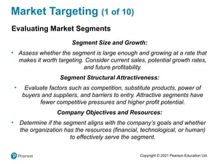 Copyright © 2021 Pearson Education Ltd.
Market Targeting (1 of 10)
Evaluating Market Segments
Segment Size and Growth:
• Assess whether the segment is large enough and growing at a rate that
makes it worth targeting. Consider current sales, potential growth rates,
and future profitability.
Segment Structural Attractiveness:
• Evaluate factors such as competition, substitute products, power of
buyers and suppliers, and barriers to entry. Attractive segments have
fewer competitive pressures and higher profit potential.
Company Objectives and Resources:
• Determine if the segment aligns with the company’s goals and whether
the organization has the resources (financial, technological, or human)
to effectively serve the segment.
 