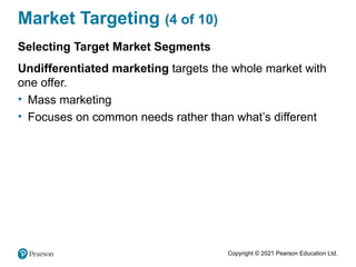Copyright © 2021 Pearson Education Ltd.
Market Targeting (4 of 10)
Selecting Target Market Segments
Undifferentiated marketing targets the whole market with
one offer.
• Mass marketing
• Focuses on common needs rather than what’s different
 