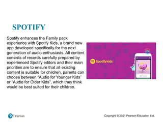 Copyright © 2021 Pearson Education Ltd.
SPOTIFY
Spotify enhances the Family pack
experience with Spotify Kids, a brand new
app developed specifically for the next
generation of audio enthusiasts. All content
consists of records carefully prepared by
experienced Spotify editors and their main
priorities are to ensure that all existing
content is suitable for children, parents can
choose between “Audio for Younger Kids”
or “Audio for Older Kids”, which they think
would be best suited for their children.
 