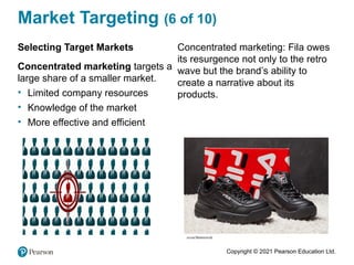 Copyright © 2021 Pearson Education Ltd.
Market Targeting (6 of 10)
Selecting Target Markets
Concentrated marketing targets a
large share of a smaller market.
• Limited company resources
• Knowledge of the market
• More effective and efficient
Concentrated marketing: Fila owes
its resurgence not only to the retro
wave but the brand’s ability to
create a narrative about its
products.
 