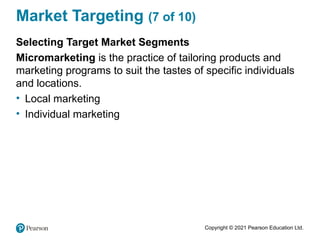 Copyright © 2021 Pearson Education Ltd.
Market Targeting (7 of 10)
Selecting Target Market Segments
Micromarketing is the practice of tailoring products and
marketing programs to suit the tastes of specific individuals
and locations.
• Local marketing
• Individual marketing
 