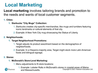 Copyright © 2021 Pearson Education Ltd.
Local Marketing
Local marketing involves tailoring brands and promotion to
the needs and wants of local customer segments.
1. Cities:
1. Starbucks "City Mugs" Collection:
1. Starbucks creates city-specific merchandise, like mugs and tumblers featuring
iconic landmarks or cultural elements of that city.
2. Example: A New York City mug showcasing the Statue of Liberty.
2. Neighborhoods:
1. Target Neighborhood Promotions:
1. Target adjusts its product assortment based on the demographics of
neighborhoods.
2. Example: In a Hispanic-majority area, Target might stock more Latin American
foods and bilingual signage.
3. Stores:
1. McDonald’s Store-Level Marketing:
1. Menu adjustments to fit store locations:
1. Example: Lobster Rolls in McDonald's stores in coastal areas of Maine
and Massachusetts.
 