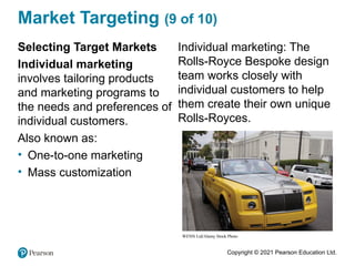 Copyright © 2021 Pearson Education Ltd.
Market Targeting (9 of 10)
Selecting Target Markets
Individual marketing
involves tailoring products
and marketing programs to
the needs and preferences of
individual customers.
Also known as:
• One-to-one marketing
• Mass customization
Individual marketing: The
Rolls-Royce Bespoke design
team works closely with
individual customers to help
them create their own unique
Rolls-Royces.
 