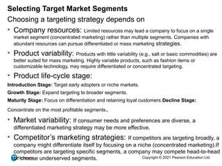 Copyright © 2021 Pearson Education Ltd.
Selecting Target Market Segments
Choosing a targeting strategy depends on
• Company resources: Limited resources may lead a company to focus on a single
market segment (concentrated marketing) rather than multiple segments. Companies with
abundant resources can pursue differentiated or mass marketing strategies.
• Product variability: Products with little variability (e.g., salt or basic commodities) are
better suited for mass marketing. Highly variable products, such as fashion items or
customizable technology, may require differentiated or concentrated targeting.
• Product life-cycle stage:
Introduction Stage: Target early adopters or niche markets.
Growth Stage: Expand targeting to broader segments.
Maturity Stage: Focus on differentiation and retaining loyal customers.Decline Stage:
Concentrate on the most profitable segments.
• Market variability: If consumer needs and preferences are diverse, a
differentiated marketing strategy may be more effective.
• Competitor’s marketing strategies: If competitors are targeting broadly, a
company might differentiate itself by focusing on a niche (concentrated marketing).If
competitors are targeting specific segments, a company may compete head-to-head
or choose underserved segments.
 