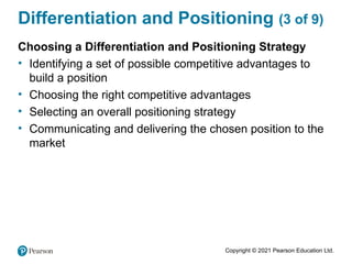 Copyright © 2021 Pearson Education Ltd.
Differentiation and Positioning (3 of 9)
Choosing a Differentiation and Positioning Strategy
• Identifying a set of possible competitive advantages to
build a position
• Choosing the right competitive advantages
• Selecting an overall positioning strategy
• Communicating and delivering the chosen position to the
market
 