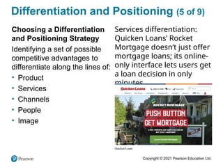 Copyright © 2021 Pearson Education Ltd.
Differentiation and Positioning (5 of 9)
Choosing a Differentiation
and Positioning Strategy
Identifying a set of possible
competitive advantages to
differentiate along the lines of:
• Product
• Services
• Channels
• People
• Image
Services differentiation:
Quicken Loans’ Rocket
Mortgage doesn’t just offer
mortgage loans; its online-
only interface lets users get
a loan decision in only
minutes.
 
