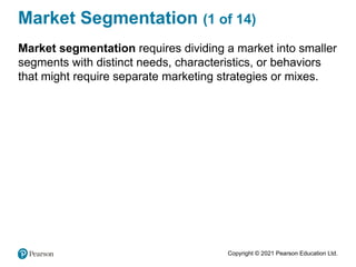 Copyright © 2021 Pearson Education Ltd.
Market Segmentation (1 of 14)
Market segmentation requires dividing a market into smaller
segments with distinct needs, characteristics, or behaviors
that might require separate marketing strategies or mixes.
 