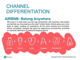 Copyright © 2021 Pearson Education Ltd.
AIRBNB- Belong Anywhere
Why stay in a hotel when you can stay somewhere, with someone, that makes
you feel like you truly belong to the area? Unlike hotels, Airbnb gives you a true
taste of place, creating an experience all the more exciting and enriching.
Airbnb completely changed the game by legitimizing couchsurfing, providing
an authentic alternative to traditional lodging options.
CHANNEL
DIFFERENTIATION
 