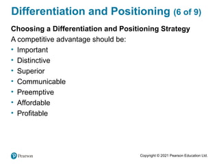 Copyright © 2021 Pearson Education Ltd.
Differentiation and Positioning (6 of 9)
Choosing a Differentiation and Positioning Strategy
A competitive advantage should be:
• Important
• Distinctive
• Superior
• Communicable
• Preemptive
• Affordable
• Profitable
 