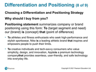 Copyright © 2021 Pearson Education Ltd.
Differentiation and Positioning (8 of 9)
Choosing a Differentiation and Positioning Strategy
Why should I buy from you?
Positioning statement summarizes company or brand
positioning using this form: To (target segment and need)
our (brand) is (concept) that (point of difference)
• To athletes and fitness enthusiasts who seek high-performance and
stylish sportswear, Nike is a leading athletic brand that inspires and
empowers people to push their limits.
• To creative individuals and tech-savvy consumers who value
simplicity, design, and innovation, Appleis a premium technology
companythat provides seamless, user-friendly, and safe technology
into everyday life.
 