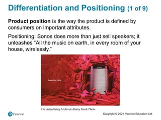 Copyright © 2021 Pearson Education Ltd.
Differentiation and Positioning (1 of 9)
Product position is the way the product is defined by
consumers on important attributes.
Positioning: Sonos does more than just sell speakers; it
unleashes “All the music on earth, in every room of your
house, wirelessly.”
 