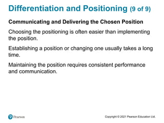 Copyright © 2021 Pearson Education Ltd.
Differentiation and Positioning (9 of 9)
Communicating and Delivering the Chosen Position
Choosing the positioning is often easier than implementing
the position.
Establishing a position or changing one usually takes a long
time.
Maintaining the position requires consistent performance
and communication.
 