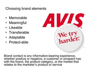 Choosing brand elements Memorable Meaningful Likeable Transferable Adaptable Protect-able Brand contact is any information-bearing experience, whether positive or negative, a customer or prospect has with the brand, the product category, or the market that relates to the marketer’s product or service 