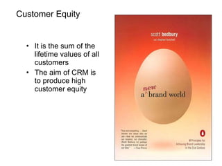 Customer Equity It is the sum of the lifetime values of all customers The aim of CRM is to produce high customer equity 