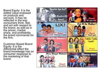 Brand Equity: It is the added value endowed on products and services. It may be reflected in the way consumers think, feel, and act with respect to the brand, as well as in the prices, market share, and profitability the brand commands for the firm. Customer Based Brand Equity: It is the differential effect the brand knowledge has on consumer response to the marketing of that brand. 