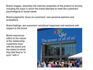 Brand imagery: describes the extrinsic properties of the product or service, including the ways in which the brand attempts to meet the customers’ psychological or social needs Brand judgments: focus on customers’ own personal opinions and evaluations Brand feelings: are customers’ emotional responses and reactions with respect to the brand Brand resonance: refers to the nature of the relationship customers have with the brand and the extent to which they feel they’re “in sync” with it. 