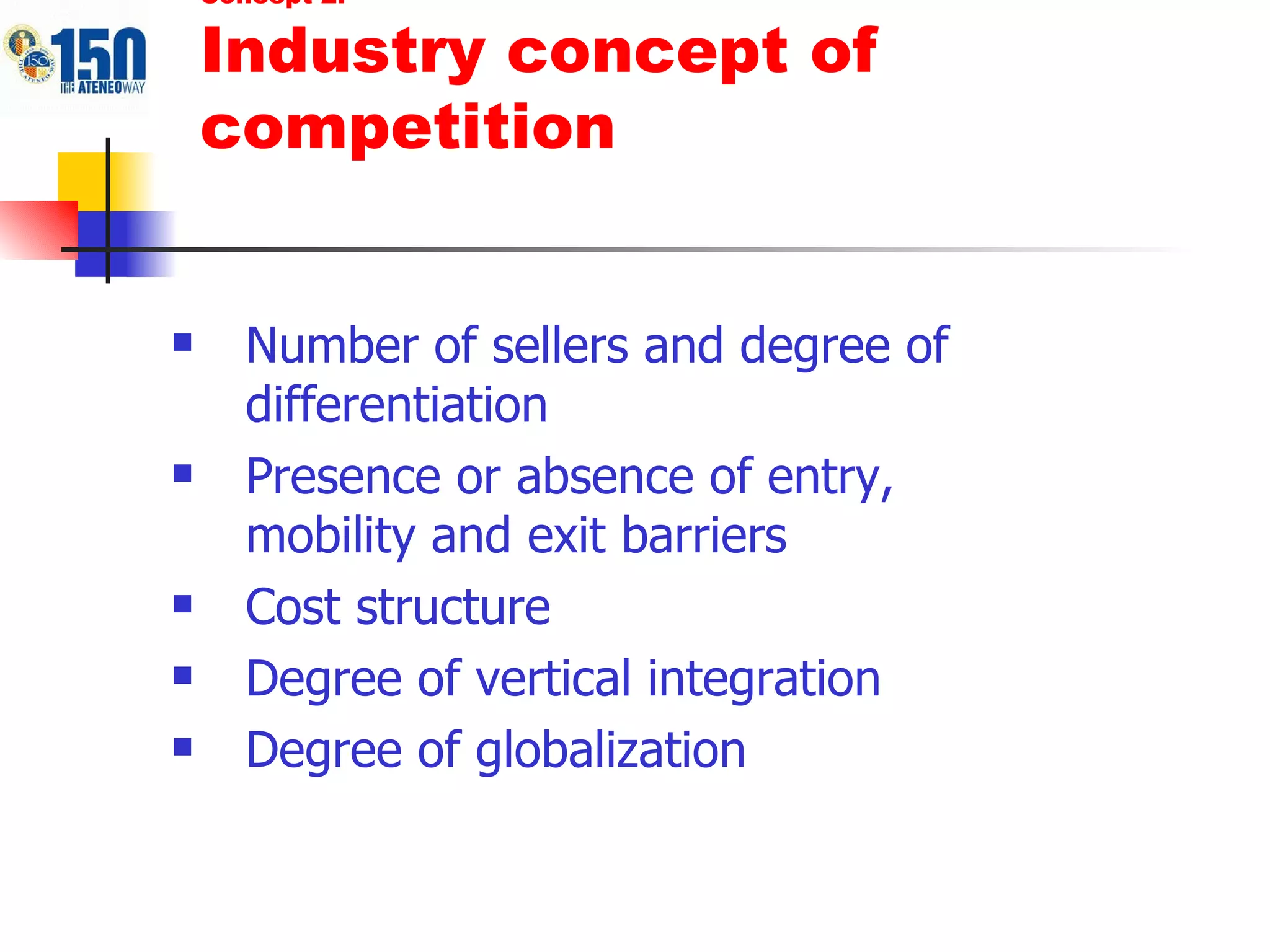 Number of sellers and degree of differentiation Presence or absence of entry, mobility and exit barriers Cost structure Degree of vertical integration Degree of globalization Concept 2: Industry concept of competition 