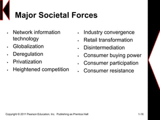 Major Societal Forces
 Network information
technology
 Globalization
 Deregulation
 Privatization
 Heightened competition
 Industry convergence
 Retail transformation
 Disintermediation
 Consumer buying power
 Consumer participation
 Consumer resistance
Copyright © 2011 Pearson Education, Inc. Publishing as Prentice Hall 1-16
 